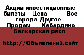 Акции-инвестиционные билеты › Цена ­ 150 - Все города Другое » Продам   . Кабардино-Балкарская респ.